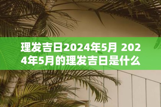 理发吉日2024年5月 2024年5月的理发吉日是什么