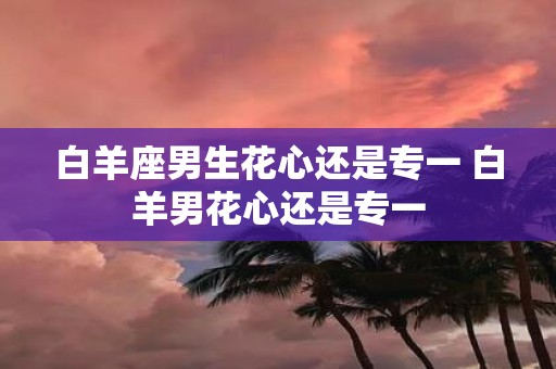 白羊座男生花心还是专一 白羊男花心还是专一