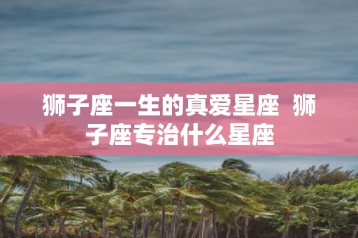 狮子座一生的真爱星座 狮子座专治什么星座