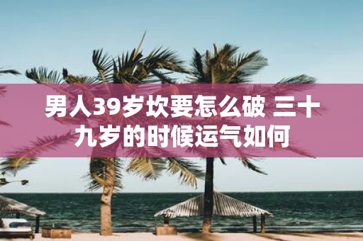 男人39岁坎要怎么破 三十九岁的时候运气如何