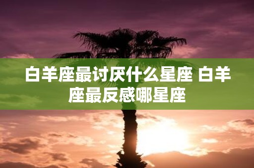 白羊座最讨厌什么星座 白羊座最反感哪星座