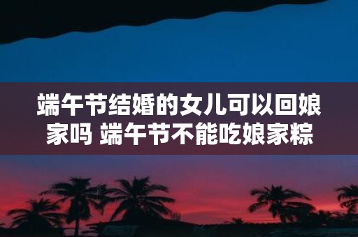 端午节结婚的女儿可以回娘家吗 端午节不能吃娘家粽吗
