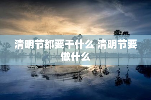 清明节都要干什么 清明节要做什么