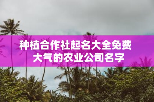 种植合作社起名大全免费 大气的农业公司名字