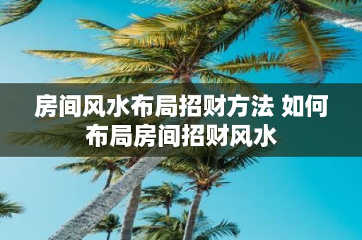 房间风水布局招财方法 如何布局房间招财风水