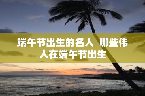 端午节出生的名人 哪些伟人在端午节出生