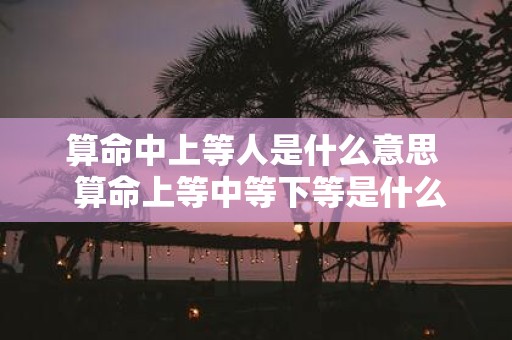 算命中上等人是什么意思 算命上等中等下等是什么意思