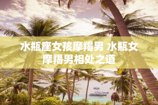 水瓶座女孩摩羯男 水瓶女摩羯男相处之道