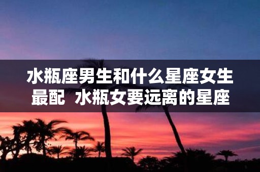 水瓶座男生和什么星座女生最配 水瓶女要远离的星座男