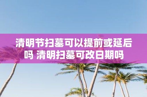 清明节扫墓可以提前或延后吗 清明扫墓可改日期吗