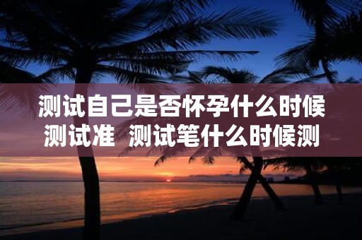 测试自己是否怀孕什么时候测试准 测试笔什么时候测最准