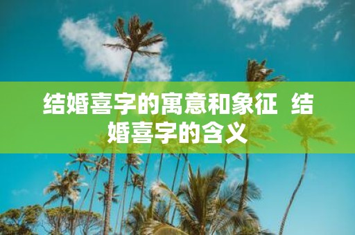 结婚喜字的寓意和象征 结婚喜字的含义