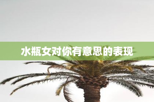 水瓶女对你有意思的表现