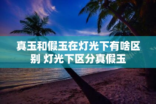 真玉和假玉在灯光下有啥区别 灯光下区分真假玉