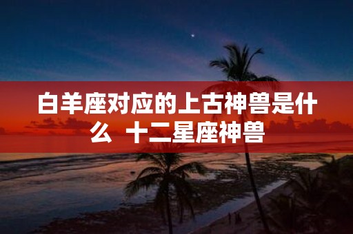 白羊座对应的上古神兽是什么 十二星座神兽
