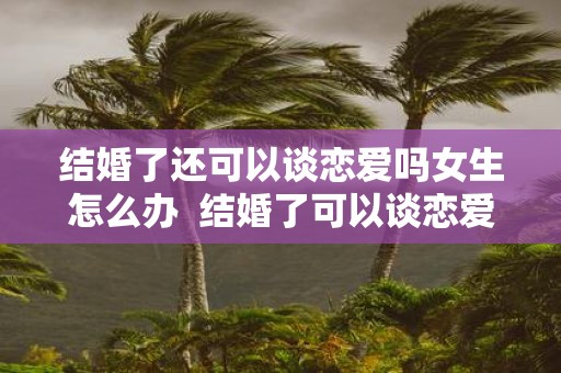 结婚了还可以谈恋爱吗女生怎么办 结婚了可以谈恋爱吗