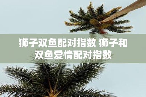 狮子双鱼配对指数 狮子和双鱼爱情配对指数