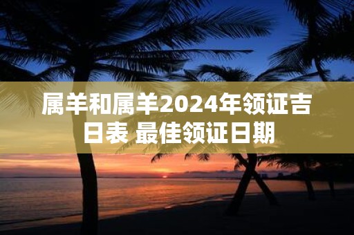 属羊和属羊2024年领证吉日表 最佳领证日期