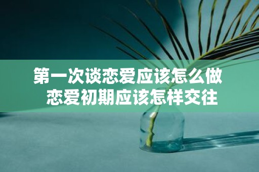 第一次谈恋爱应该怎么做 恋爱初期应该怎样交往