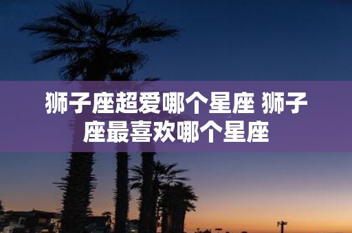 狮子座超爱哪个星座 狮子座最喜欢哪个星座