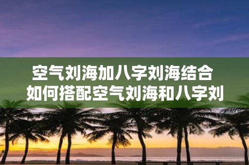 空气刘海加八字刘海结合 如何搭配空气刘海和八字刘海