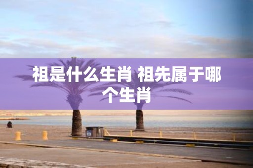 祖是什么生肖 祖先属于哪个生肖