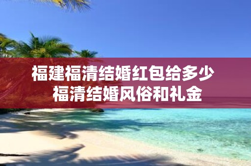 福建福清结婚红包给多少 福清结婚风俗和礼金