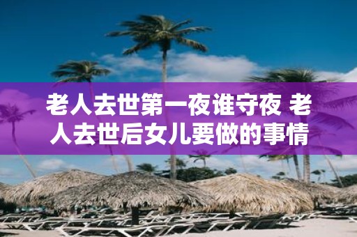 老人去世第一夜谁守夜 老人去世后女儿要做的事情