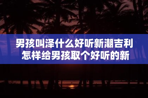 男孩叫泽什么好听新潮吉利 怎样给男孩取个好听的新潮吉利名字