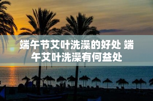 端午节艾叶洗澡的好处 端午艾叶洗澡有何益处