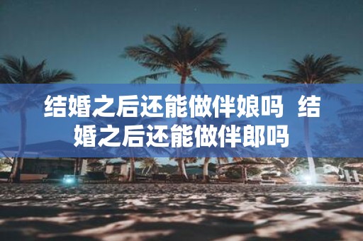 结婚之后还能做伴娘吗 结婚之后还能做伴郎吗