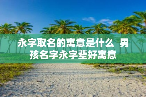 永字取名的寓意是什么 男孩名字永字辈好寓意