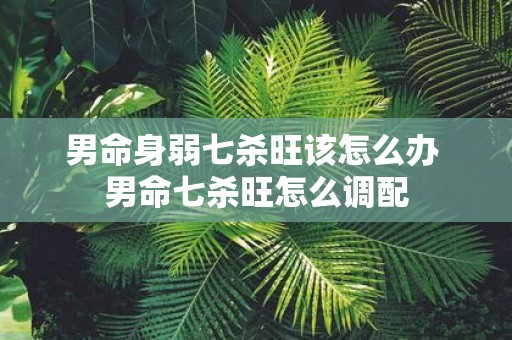 男命身弱七杀旺该怎么办 男命七杀旺怎么调配