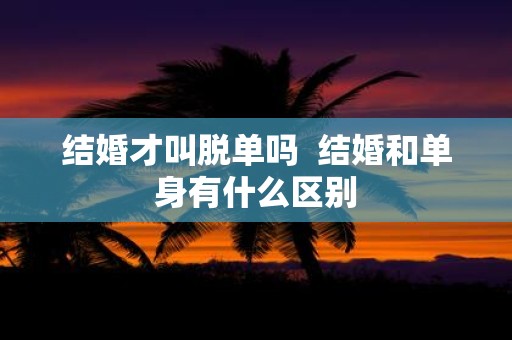 结婚才叫脱单吗 结婚和单身有什么区别