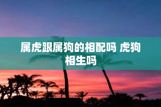 属虎跟属狗的相配吗 虎狗相生吗