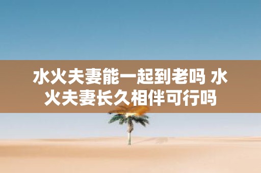 水火夫妻能一起到老吗 水火夫妻长久相伴可行吗