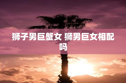 狮子男巨蟹女 狮男巨女相配吗