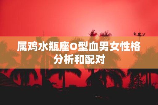 属鸡水瓶座O型血男女性格分析和配对