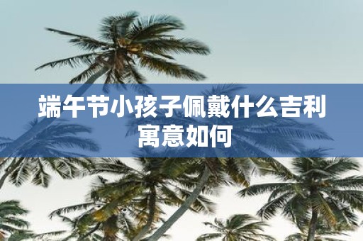 端午节小孩子佩戴什么吉利 寓意如何