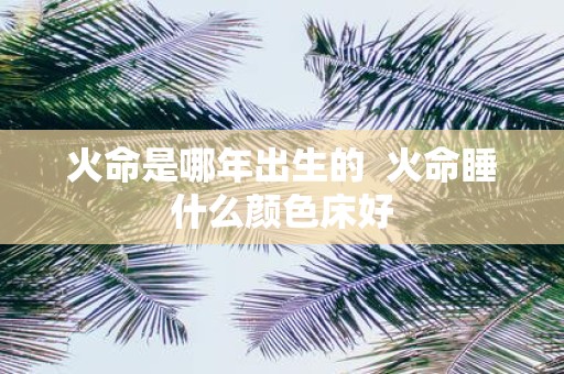 火命是哪年出生的 火命睡什么颜色床好