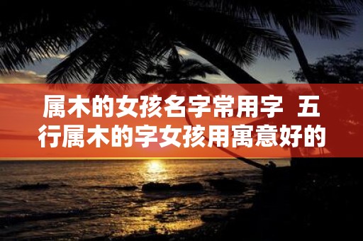 属木的女孩名字常用字 五行属木的字女孩用寓意好的名字