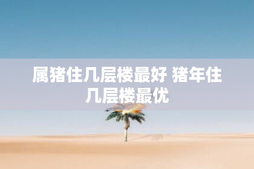 属猪住几层楼最好 猪年住几层楼最优