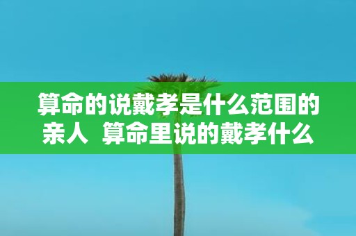 算命的说戴孝是什么范围的亲人 算命里说的戴孝什么关系需要戴孝