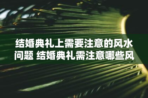 结婚典礼上需要注意的风水问题 结婚典礼需注意哪些风水