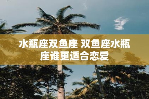 水瓶座双鱼座 双鱼座水瓶座谁更适合恋爱