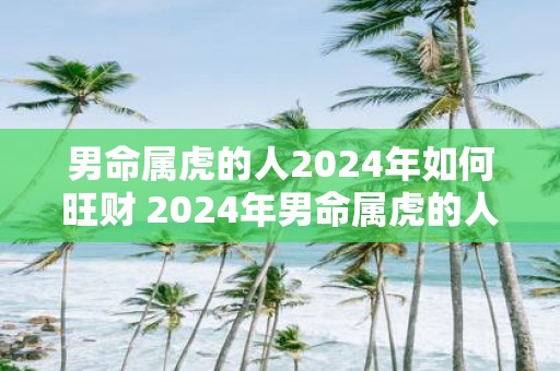 男命属虎的人2024年如何旺财 2024年男命属虎的人如何旺财