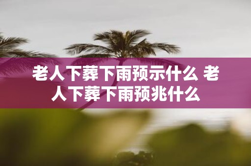 老人下葬下雨预示什么 老人下葬下雨预兆什么