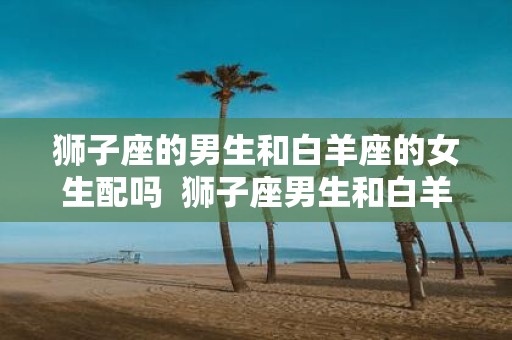 狮子座的男生和白羊座的女生配吗 狮子座男生和白羊座女生夫妻配对