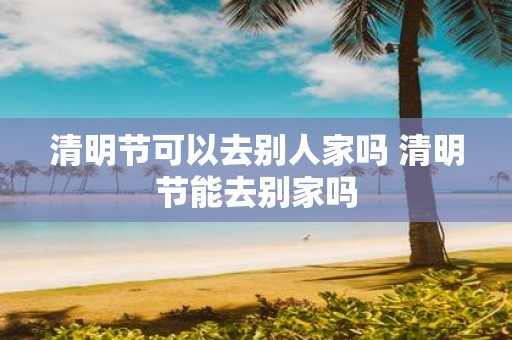 清明节可以去别人家吗 清明节能去别家吗
