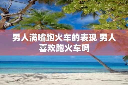 男人满嘴跑火车的表现 男人喜欢跑火车吗